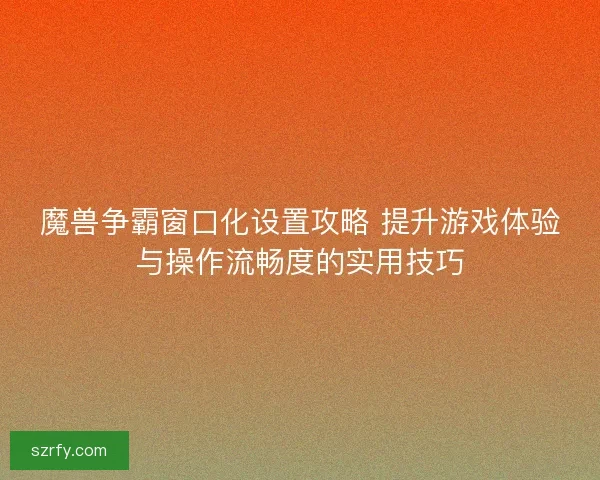 魔兽争霸窗口化设置攻略 提升游戏体验与操作流畅度的实用技巧