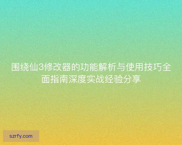 围绕仙3修改器的功能解析与使用技巧全面指南深度实战经验分享