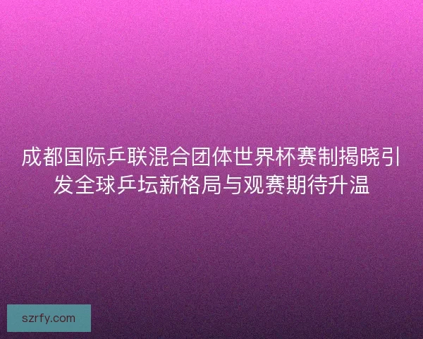 成都国际乒联混合团体世界杯赛制揭晓引发全球乒坛新格局与观赛期待升温