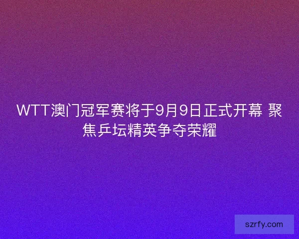 WTT澳门冠军赛将于9月9日正式开幕 聚焦乒坛精英争夺荣耀